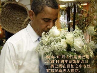08 年 10 月 3 日是奥巴馬夫婦 16 週 年結婚紀念日，奧巴馬在百忙之中也沒有忘記給夫人送花。 /33 