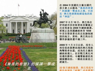 在 2004 年美國民主黨全國代表大會上以題為 “無畏的希望” 的演講一舉成名之後，巴拉克 · 奧巴馬便開始締造他的政治 “神話”。 2007 年 2 月 10 日，奧巴馬在伊利諾州首府斯普林菲爾德正式宣佈參加 2008 年總統競選。那裡正是美國總統林肯 1858 年首次發表著名的反奴隸制演說的地方。那時，奧巴馬出任聯邦參議員還不滿三年。 2008 年 1 月 3 日以前，沒有人相信從政資歷尚淺的奧巴馬能夠擊敗希拉蕊，成為民主黨的總統候選人。但首戰艾奧瓦州初選的勝利，令觸覺敏感的美國媒體相信：一顆政治新星已經誕生。 22 個月總統競選，奧巴馬從年輕的參議員 “蛻變” 成美國 第 44 任總统 ，美國 第一位黑人總統。 《無畏的希望》的演講一舉成名 奧巴馬 开始 締造他的政治“神話” 