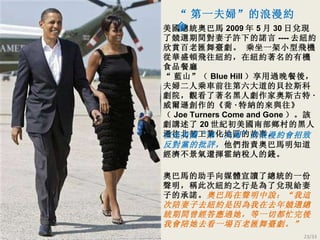 美國總統奧巴馬 2009 年 5 月 30 日兌現了競選期間對妻子許下的諾言 ---- 去紐約欣賞百老匯舞臺劇。   乘坐一架小型飛機從華盛頓飛往紐約，在紐約著名的有機食品餐廳 “ 藍山” （ Blue Hill ）享用過晚餐後，夫婦二人乘車前往第六大道的貝拉斯科劇院，觀看了著名黑人劇作家奧斯古特 · 威爾遜創作的 《喬 · 特納的來與往 》（ Joe Turners Come and Gone ）。該劇講述了 20 世紀初美國南部鄉村的黑人遷往北部工業化地區的故事。 奧巴馬的助手向媒體宣讀了總統的一份聲明，稱此次紐約之行是為了兌現給妻子的承諾。 奧巴馬在聲明中說：“我這次陪妻子去紐約是因為我在去年競選總統期間曾經答應過她，等一切都忙完後我會陪她去看一場百老匯舞臺劇。” 但是美國“第一夫婦”的浪漫約會招致反對黨的批評， 他們指責奧巴馬明知道經濟不景氣還揮霍納稅人的錢 。 “ 第一夫婦”的浪漫約會 