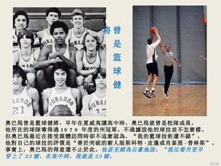 奧巴馬曾是籃球健將，早年在夏威夷讀高中時，奧巴馬就曾是校隊成員， 他所在的球隊奪得過 1979 年度的州冠軍，不過據說他的球技並不怎麼樣。 但奧巴馬最近在接受媒體訪問時卻不這麼認為， “ 我的籃球技術還不錯 ” ， 他對自己的球技的評價是 “ 善於突破的窮人版斯科特 · 皮蓬或肖泰恩 · 普林斯 ” 。 事實上，奧巴馬的得意還不止於此， 他甚至頗為自豪地說： “ 我比喬丹更早 穿上了 23 號，在高中時，我就是 23 號。 曾 是 篮 球 健 将 