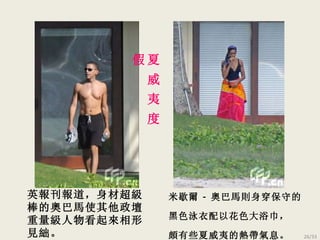 英報刊報道， 身材超級棒的奧巴馬使其他政壇重量級人物看起來相形見絀。 米歇爾 - 奧巴馬則身穿保守的黑色泳衣配以花色大浴巾， 頗有些夏威夷的熱帶氣息。 夏 威 夷 度 假 