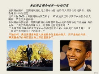 最新調查顯示，美國總統奧巴馬力壓布拉德 • 皮特等大眾男性時尚偶像，獲封全球第一時尚型男。 這項針對 3000 名男性開展的調查顯示， 47 歲的奧巴馬以其穿衣品位令世人矚目，榮登型男榜榜首。 本次調查的發起者、英國高檔襯衫品牌湯瑪斯 • 品克的首席執行官喬納森 •海伯倫說：“ 奧巴馬時尚品味不凡，這無疑使他更受歡迎。 ” “ 全球首腦和政界名流的穿衣品位都沒什麼名氣，所以奧巴馬讓人耳目一新，他似乎真的關注自己的外表。 ” 不論如何，奧巴馬還是希望 大家 能夠多注意他的政見，而不是他的外表， 畢竟腦袋下的東西要比身上穿的重要多了。 奧巴馬當選全球第一時尚型男 