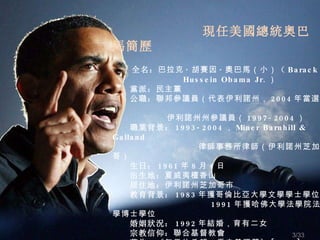 現任美國總統奧巴馬簡歷 　　 全名： 巴拉克 · 胡賽因 · 奧巴馬（小） （ Barack  Hussein Obama Jr. ） 　　黨派： 民主黨 　　公職： 聯邦參議員（代表伊利諾州， 2004 年當選） 　　   伊利諾州州參議員（ 1997-2004 ） 　　職業背景： 1993-2004 ， Miner Barnhill & Galland 律師事務所律師（伊利諾州芝加哥） 　　生日： 1961 年 8 月 4 日 　　出生地： 夏威夷檀香山 　　居住地： 伊利諾州芝加哥市 　　教育背景： 1983 年獲哥倫比亞大學文學學士學位 　　   1991 年獲哈佛大學法學院法學博士學位 　　婚姻狀況： 1992 年結婚，育有二女 　　宗教信仰： 聯合基督教會 　　著作： 《 無畏 的希望 ： 重申 美國夢 》 [2006]; 　　  《源自 父親的夢想：種族與傳統的故事 》 [1995]   　　 /33 