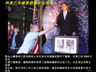 與奧巴馬蠟像握握手也很爽！ 舊金山蠟像館已經為開館以來的每位美國總統製作了蠟像。從奧巴馬 2008 年底在 大選中獲勝後，蠟像館隨即展開了新總統蠟像的打造工作。由於無法為奧巴馬量 身定做，製作室的工作人員只能從報紙、雜誌和網絡等多方面搜集奧巴馬不同角 度的照片，從電視中觀察奧巴馬面部肌肉的運動狀態；最終耗時 6 個月，花費美元 15000 製成了新總統蠟像。 /33 