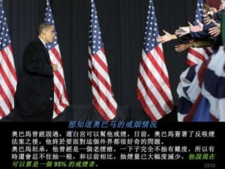 想知道奥巴马的戒烟情况？ 奧巴馬曾經說過，進白宮可以幫他戒煙。日前，奧巴馬簽署了反吸煙法案之後，他終於要面對這個外界都很好奇的問題。 奧巴馬坦承，他曾經是一個老煙槍，一下子完全不抽有難度，所以有時還會忍不住抽一根，和以前相比，抽煙 量已 大幅度減少， 他說現在可以算是一個 95% 的戒煙者。 /33 