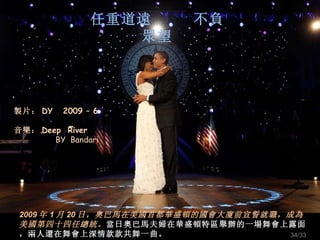 任重道遠  不負眾望 2009 年 1 月 20 日，奧巴馬在美國首都華盛頓的國會大廈前宣誓就職，成為美國第四十四任總統。 當日奧巴馬夫婦在華盛頓特區舉辦的一場舞會上露面，兩人還在舞會上深情款款共舞一曲。 製片： DY  2009 – 6 音樂： Deep  River BY  Bandari /33 