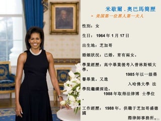 米歇爾 . 奧巴馬簡歷 -  美国第一位黑人第一夫人 性別：女 生日： 1964 年 1 月 17 日 出生地：芝加哥 婚姻狀況：已婚，育有兩女 。 學業經歷：高中畢業後考入普林斯頓大學 ，   1985 年以一级榮譽 畢業 。 又進   入哈佛大學   法學院繼續深造 ，  1988 年取得法律博 士學位。 工作經歷： 1988 年，供職于芝加哥盛德國   際律師事務所。 1992 年，離開律師事務所，轉而投身公共   服務部門。 