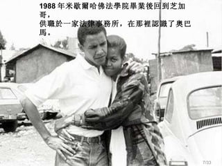 1988 年米歇爾哈佛法學院畢業後回到芝加哥， 供職於一家法律事務所，在那 裡 認識了奧 巴 馬。 /33 