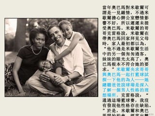 當年 奧巴馬對米歇爾可謂是一見鍾情，不過米歇爾擔心辦公室戀情影響不好，所以遲遲未接受奧巴馬。米歇爾的哥哥克雷格說，米歇爾在帶奧巴馬回家拜見父母時，家人最初都以為，“他不過是米歇爾生活中的另一個匆匆過客。妹妹的眼光太高了，奧巴馬根本不符合她的要求。” 米歇爾央求哥哥與奧巴馬一起打籃球試探一下他的為人——她總聽爸爸說球場是深入了解一個男人性格的理想場所。 克雷格說：“通過這場籃球賽，我沒有發現他性格存在缺陷。”於是，米歇爾和奧巴馬開始約會，經常出雙入對。  