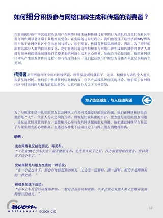 如何细分积极参与网络口碑生成和传播的消费者？

在前面的分析中多次提到活跃用户在网络口碑生成和传播过程中的行为动机以及他们在社区中
发挥的作用显著区别于其他网民受众，在实际的访问过程中，我们也发现了这些活跃BBS/博客
用户乐于在网络社区中付出时间与精力，乐于发表、传播各种信息和感受。因此，为了更好的
洞察这部分人群的特征和文化，我们将通过对这些积极参与网络口碑生成和传播的消费者人群
进行细分和深描来展现他们多姿多彩的网络生活和内心世界。如报告开始提到的，按照在网络
口碑从产生到发挥作用过程中参与程度的不同，我们把活跃用户细分为传播者和意见领袖两个
类别。


传播者是指网络社区中相对比较活跃，经常发表或转载帖子、文章，积极参与表达个人观点
和意见的网民。他们乐于传播任何信息和内容，包括产品或品牌相关的评论。他们乐于在网络
社区中付出时间与精力的原因各异，大致可细分为以下五种类型：



                      为了结交朋友，与人互动沟通


为了与现实生活中认识的朋友以及网络上有共同兴趣爱好的朋友沟通。他们在网络社区更看
重的是“人”，关注人与人之间的互动。博客是比较私密的平台，更方便与亲近的朋友沟通
，论坛是比较开放的平台，更能敞开心扉与有共同话题的朋友沟通。他们通过网络平台拉近
了与现实朋友的心理距离，也通过各种线下活动拉近了与网上朋友的物理距离。

示例：

先在网络社区结交朋友，再买车：
“（北京QQ小学车友会）最关键朋友多，先在里头玩了之后，各方面觉得比较适合，所以就
买了这个车了。”

发帖跟帖是与朋友交流的一种手段：
“在一个论坛久了，都会有比较相熟的朋友，上去发一张新帖，跟一跟帖，相当于是跟朋友
的一种交流。 ”

积极参加线下活动：
“基本上车友会活动我都参加，一般有公益活动和旅游。车友会里还有能人私下里推荐加油
特便宜的地儿。”


                                            12
       © 2009 CIC
 