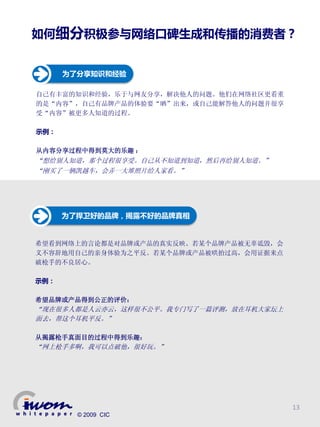 如何细分积极参与网络口碑生成和传播的消费者？


      为了分享知识和经验

自己有丰富的知识和经验，乐于与网友分享，解决他人的问题。他们在网络社区更看重
的是“内容”，自己有品牌产品的体验要“晒”出来，或自己能解答他人的问题并很享
受“内容”被更多人知道的过程。

示例：

从内容分享过程中得到莫大的乐趣 ：
“想给别人知道，那个过程很享受。自己从不知道到知道，然后再给别人知道。”
“刚买了一辆凯越车，会弄一大堆照片给人家看。”




      为了捍卫好的品牌，揭露不好的品牌真相


希望看到网络上的言论都是对品牌或产品的真实反映。若某个品牌产品被无辜诋毁，会
义不容辞地用自己的亲身体验为之平反。若某个品牌或产品被哄抬过高，会用证据来点
破枪手的不良居心。

示例：

希望品牌或产品得到公正的评价：
“现在很多人都是人云亦云，这样很不公平。我专门写了一篇评测，放在耳机大家坛上
面去，帮这个耳机平反。”

从揭露枪手真面目的过程中得到乐趣：
“网上枪手多啊，我可以点破他，很好玩。”




                                         13
        © 2009 CIC
 
