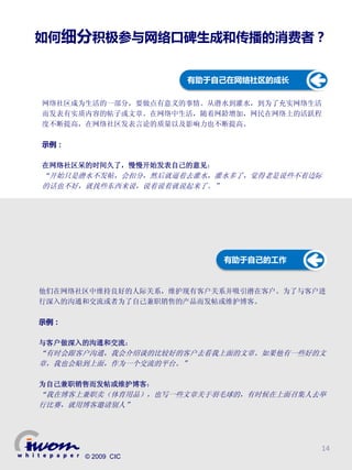 如何细分积极参与网络口碑生成和传播的消费者？


                    有助于自己在网络社区的成长

网络社区成为生活的一部分，要做点有意义的事情。从潜水到灌水，到为了充实网络生活
而发表有实质内容的帖子或文章。在网络中生活，随着网龄增加，网民在网络上的活跃程
度不断提高，在网络社区发表言论的质量以及影响力也不断提高。

示例：

在网络社区呆的时间久了，慢慢开始发表自己的意见：
“开始只是潜水不发帖，会扣分，然后就逼着去灌水，灌水多了，觉得老是说些不着边际
的话也不好，就找些东西来说，说着说着就说起来了。”




                           有助于自己的工作


他们在网络社区中维持良好的人际关系，维护现有客户关系并吸引潜在客户。为了与客户进
行深入的沟通和交流或者为了自己兼职销售的产品而发帖或维护博客。

示例：

与客户做深入的沟通和交流：
“有时会跟客户沟通，我会介绍谈的比较好的客户去看我上面的文章。如果他有一些好的文
章，我也会贴到上面，作为一个交流的平台。”

为自己兼职销售而发帖或维护博客：
“我在博客上兼职卖（体育用品），也写一些文章关于羽毛球的，有时候在上面召集人去举
行比赛，就用博客邀请别人”




                                       14
      © 2009 CIC
 