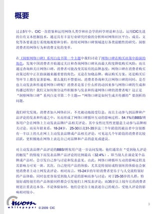 概要

过去5年中，CIC一直借鉴和运用网络人类学和社会学的科学理论和方法，运用CIC先进
的自有文本挖掘技术，通过具有丰富行业研究经验的分析师对网络社区平台，成员，文
化等各要素进行系统地观察和分析，持续对网络口碑领域进行各类前瞻性的研究，洞察
消费者的网络行为和消费文化的变革。


在《洞察网络口碑》系列白皮书第一个主题中我们讨论了网络口碑在购买决策中扮演的
角色，发现中国消费者开始通过关注和查询网络口碑从而最大程度降低购买风险；而且
通过查询和关注网络口碑，消费者可能改变其原有的品牌态度；网络口碑在消费者购买
决策过程中正在扮演越来越重要的角色，无论在知晓品牌，确认购买方案，还是购买后
等环节上都有显著影响。那么我们不禁要问，消费者查询和关注网络口碑的同时，是否
也主动发表和传递着网络口碑呢？消费者是基于什么样的动因来参与网络口碑的生成和
传播过程的？我们又如何细分这些积极参与发表和传递网络口碑的消费者呢？这正是
“洞察网络口碑”系列白皮书第二个主题—“网络口碑是如何生成并传播的”要剖析的
问题。


我们研究发现，消费者加入网络社区，不光被动地接受信息，而且主动参与到品牌和产
品评论的发表和传递之中，从而形成了网络口碑循环互动的影响过程。54.1%的BBS/博
客用户会在网络上主动发表品牌/产品相关评论。其中女性比男性更愿意主动参与品牌相
关讨论。而从年龄来看，18-24岁， 25-30以及31-35岁这三个年龄段的被访者中分别都
有一半以上的人在网上主动发表品牌或产品相关评论，可见这几个年龄段的消费者比较
活跃，更积极地在网络上表达自己对品牌和产品的意见或建议。


对主动发表品牌产品评论的BBS/博客用户进一步访问发现，他们通常在“受到他人评论
的触发”的情境下而发表品牌产品评论的比例最高（32.4%），即当别人在谈论某个品
牌或产品时，会引发自己参与讨论和发表意见。由此，网络口碑循环互动的影响过程及
其影响力可见一斑。其次，自己使用产品的体验，尤其是特别好或特别坏的体验也会驱
使消费者主动上网发表评论。相对而言，15-24岁的年轻消费者更乐于与人交流特别好
的产品体验，同时也更容易受到他人评论的影响而参与讨论；对于25-35岁的人群，特
别好或特别差的产品体验同样都会引发他们上网发表评论；而35岁以上较年长的消费者
则更注重表达本身，不论体验如何，他们会更自主地表述自己的观点，受他人评论的影
响相对较小。


                                                 3
         © 2009 CIC
 