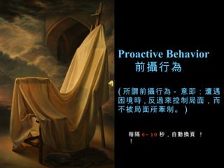 Proactive Behavior 前攝行為  ( 所謂前攝行為 - 意即：遭遇困境時 ， 反過來控制局面，而不被局面所牽制。 )  每隔 6~10 秒，自動換頁 ！！   