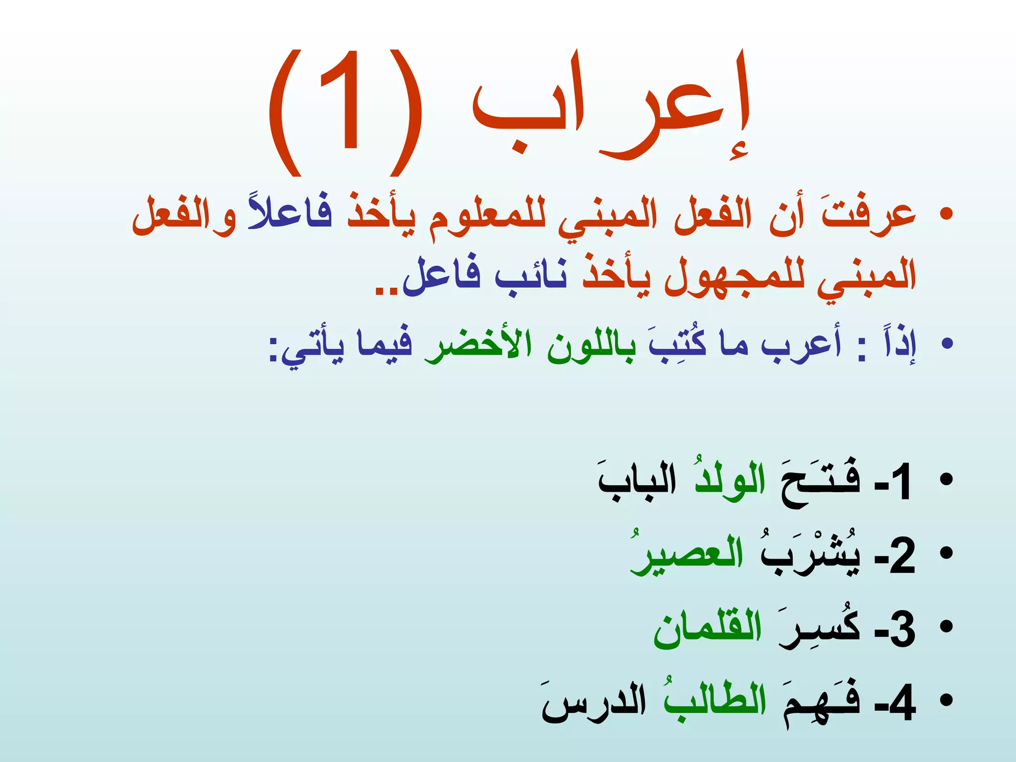 إعراب  (1) عرفتَ أن الفعل المبني للمعلوم يأخذ  فاعلاً  والفعل المبني للمجهول يأخذ  نائب فاعل .. إذاً  :  أعرب ما كُتِبَ  باللون الأخضر  فيما يأتي : 1-  فَـتـَحَ  الولدُ  البابَ 2-  يُشْرَبُ  العصيرُ 3-  كُسِـرَ  القلمان 4-  فـَهِـمَ  الطالبُ  الدرسَ 
