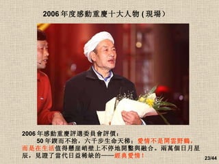 2006 年度感動重慶十大人物 ( 現場）   2006 年感動重慶評選委員會評價： 　　 50 年鍥而不捨，六千步生命天梯； 愛情不是閑雲野鶴，而是在生活 值得懸崖峭壁上不停地開鑿與融合。兩萬個日月星辰，見證了當代日益稀缺的—— 經典愛情！ 