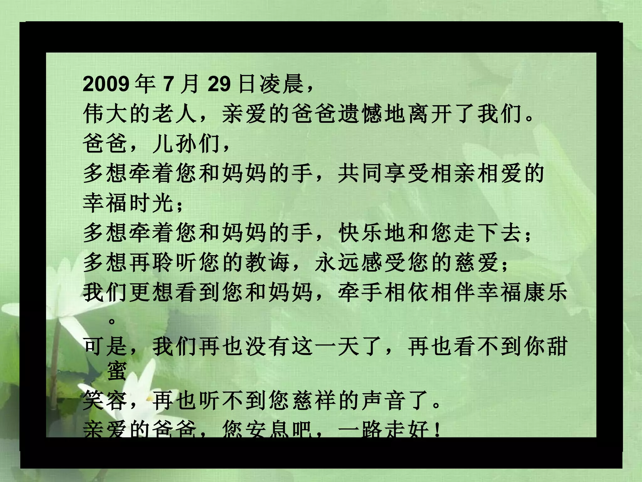 2009 年 7 月 29 日凌晨， 伟大的老人，亲爱的爸爸遗憾地离开了我们。 爸爸，儿孙们， 多想牵着您和妈妈的手，共同享受相亲相爱的 幸福时光； 多想牵着您和妈妈的手，快乐地和您走下去； 多想再聆听您的教诲，永远感受您的慈爱； 我们更想看到您和妈妈，牵手相依相伴幸福康乐。 可是，我们再也没有这一天了，再也看不到你甜蜜 笑容，再也听不到您慈祥的声音了。 亲爱的爸爸，您安息吧，一路走好！ 