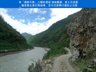 有「通麥天險」之稱的這段 318 國道，是土石流區，極易發生落石與崩塌，至今仍是單行道的土石路面 . 