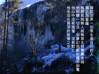 確認法界一切眾生是自己的人 稱之為菩薩 他無我相無人相無眾生相無壽者相 他明瞭一切法，如夢幻泡影如露亦如電 他心中沒有煩惱，沒有對立 他生活在甚深的智慧之中   