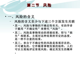第二节  风险  一、风险的含义 风险的含义至少与下述三个方面发生关联 其一，风险与事物的不确定性有关，有的学者于脆用“不确定性”来替代“风险”。 其二，风险是事物变动的消极结果，即与“损失”相联系，主观对这种结果持否定的态度，是一种不合意的结果。 其三，来自于不确定性的风险是客观存在的，不可避免的，它伴随着事物发展的始终，人们可以主观地评定客观风险，确定其发生的概率。 