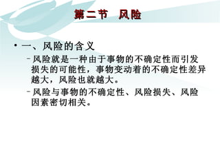 第二节  风险  一、风险的含义 风险就是一种由于事物的不确定性而引发损失的可能性，事物变动着的不确定性差异越大，风险也就越大。 风险与事物的不确定性、风险损失、风险因素密切相关。 