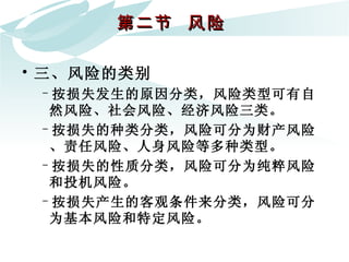 第二节  风险  三、风险的类别  按损失发生的原因分类，风险类型可有自然风险、社会风险、经济风险三类。 按损失的种类分类，风险可分为财产风险、责任风险、人身风险等多种类型。  按损失的性质分类，风险可分为纯粹风险和投机风险。  按损失产生的客观条件来分类，风险可分为基本风险和特定风险。 