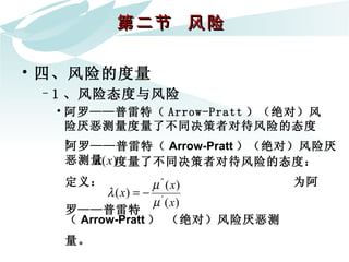 第二节  风险  四、风险的度量 1 、风险态度与风险 阿罗——普雷特（ Arrow-Pratt ）（绝对）风险厌恶测量度量了不同决策者对待风险的态度： 阿罗——普雷特（ Arrow-Pratt ）（绝对）风险厌恶测量   度量了不同决策者对待风险的态度：   定义：  为阿罗——普雷特 （ Arrow-Pratt ） （绝对）风险厌恶测量。   