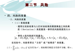 第二节  风险  四、风险的度量 2 、风险的度量 （ 1 ）客观度量 通常以实际结果与人们对该结果的期望离值之间的离差（ Deviation ）来度量某一事件的风险程度的大小。 事件 A 的风险则可度量为：   在实际中，风险常常以“方差”或“标准差”来度量。   