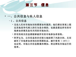 第三节  信息  一、公共信息与私人信息 1 、公共信息 无论人们对市场知识的需要如何强烈，他们都在客观上假定其他竞争代理人的行为是合理的，也就是假定所有的市场参加者都具备有共同的市场知识。  所有的相关信息都能够被所有的市场参加者获取。  阿罗认为，公共信息的存在较大地妨碍了风险分担，从而破坏了市场参加者相应的预期收益。赫什雷弗（ 1971 ）也证明，市场公共信息数量的增加，将会降低市场运行的效率。  