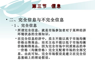 第三节  信息  二、完全信息与不完全信息 1 、完全信息 所谓完全信息，就是市场参加者对于某种经济环境状态的全部知识。  在完全信息经济中，卖主不能以高于市场均衡价格出售商品，而买主也不能以低于市场均衡价格购得商品，因为完全市场中同质商品的单一价格（均衡价格）完全支配着市场的全部交易。由此可知，完全市场假设是建立在完全信息基础上的理论假设。 