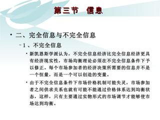 第三节  信息  二、完全信息与不完全信息 1 、不完全信息 新凯恩斯学派认为，不完全信息经济比完全信息经济更具有经济现实性，市场均衡理论必须在不完全信息条件下予以修正。每个市场参加者的经济决策所需要的信息并不是一个恒量，而是一个可以创造的变量。  由于不完全信息条件下市场价格机制可能失灵，市场参加者之间供求关系也就有可能不能通过价格体系达到均衡状态，这样，只有主要通过实物形式的市场调节才能够使市场达到均衡。  