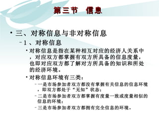 第三节  信息  三、对称信息与非对称信息 1 、对称信息 对称信息是指在某种相互对应的经济人关系中，对应双方都掌握有双方所具备的信息度量，也即对应双方都了解对方所具备的知识和所处的经济环境。  对称信息环境有三类： 一是市场参加者双方都没有掌握有关信息的信息环境，即双方都处于“无知”状态； 二是市场参加者双方都掌握有度量一致或度量相似的信息的环境； 三是市场参加者双方都拥有完全信息的环境。 