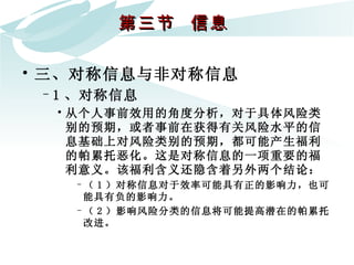 第三节  信息  三、对称信息与非对称信息 1 、对称信息 从个人事前效用的角度分析，对于具体风险类别的预期，或者事前在获得有关风险水平的信息基础上对风险类别的预期，都可能产生福利的帕累托恶化。这是对称信息的一项重要的福利意义。该福利含义还隐含着另外两个结论：  （ 1 ）对称信息对于效率可能具有正的影响力，也可能具有负的影响力。 （ 2 ）影响风险分类的信息将可能提高潜在的帕累托改进。 