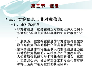 第三节  信息  三、对称信息与非对称信息 1 、非对称信息 非对称信息，就是在相互对应的经济人之间不作对称分布的有关某些事件的知识或概率分布。 一般认为，假定存在信息的非对称性与假定获取信息能力的非对称性之间具有较大的区别。  基本的信息非对称性是以人们获取信息能力的非对称性为基础的。从社会存在的角度来看，人们获取信息能力与多种社会因素相关，然而，无论怎么讲，社会劳动分工和专业化都可以称得上是其中最为重要的社会因素。  