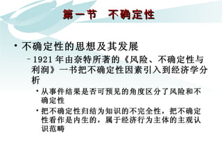 第一节  不确定性  不确定性的思想及其发展 1921 年由奈特所著的《风险、不确定性与利润》一书把不确定性因素引入到经济学分析  从事件结果是否可预见的角度区分了风险和不确定性 把不确定性归结为知识的不完全性，把不确定性看作是内生的，属于经济行为主体的主观认识范畴 