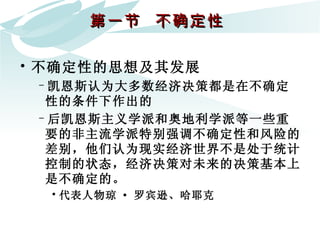 第一节  不确定性  不确定性的思想及其发展 凯恩斯认为大多数经济决策都是在不确定性的条件下作出的 后凯恩斯主义学派和奥地利学派等一些重要的非主流学派特别强调不确定性和风险的差别，他们认为现实经济世界不是处于统计控制的状态，经济决策对未来的决策基本上是不确定的。 代表人物琼 · 罗宾逊、哈耶克  