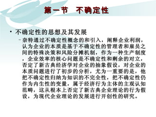 第一节  不确定性  不确定性的思想及其发展 奈特通过不确定性概念的和引入，阐释企业利润，认为企业的本质是基于不确定性的管理者和雇员之间的特殊决策和风险分摊机制，作为一种生产制度，企业效率的核心问题是不确定性和剩余的对立，否定了新古典经济学对企业的抽象假设，对企业的本质问题进行了初步的分析，尤为一重要的是，他把不确定性归纳为知识的不完全性，把不确定性仍作为内生性的变量，属于经济行为主体的主观认知范畴，这从根本上否定了新古典企业理论的行为假设，为现代企业理论的发展进行开创性的研究。 