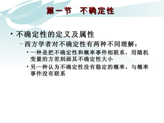 第一节  不确定性  不确定性的定义及属性  西方学者对不确定性有两种不同理解： 一种是把不确定性和概率事件相联系，用随机变量的方差刻画其不确定性大小 另一种认为不确定性没有稳定的概率，与概率事件没有联系 