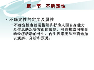 第一节  不确定性  不确定性的定义及属性 不确定性也就是指经济行为人因自身能力及信息缺乏等方面的限制，对直接或间接影响经济活动的外生、内生因素无法准确地加以观察、分析和预见。 