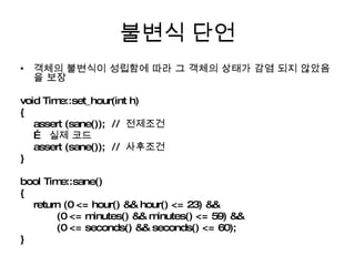 불변식 단언 객체의 불변식이 성립함에 따라 그 객체의 상태가 감염 되지 않았음을 보장 void Time::set_hour(int h) { assert (sane());  //  전제조건 …  실제 코드 assert (sane());  //  사후조건 } bool Time::sane() { return (0 <= hour() && hour() <= 23) && (0 <= minutes() && minutes() <= 59) && (0 <= seconds() && seconds() <= 60); } 