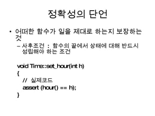 정확성의 단언 어떠한 함수가 일을 제대로 하는지 보장하는 것 사후조건  :  함수의 끝에서 상태에 대해 반드시 성립해야 하는 조건 void Time::set_hour(int h) { //  실제코드 assert (hour() == h);  } 