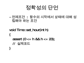 정확성의 단언 전제조건  :  함수의 시작에서 상태에 대해 성립해야 하는 조건 void Time::set_hour(int h) { assert (0 <= h && h <= 23); //  실제코드  } 