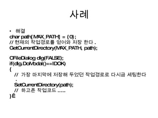 사례 해결 char path[MAX_PATH] = {0};  // 현재의 작업경로를 얻어와 저장 한다 . GetCurrentDirectory(MAX_PATH, path);  CFileDialog dlg(FALSE); if(dlg.DoModal()==IDOK) {  //  가장 마지막에 저장해 두었던 작업경로로 다시금 세팅한다 . SetCurrentDirectory(path);  //  하고픈 작업코드 ..... }  