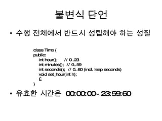 불변식 단언 수행 전체에서 반드시 성립해야 하는 성질 유효한 시간은  00:00:00~23:59:60 class Time { public: int hour();  // 0..23 int minutes();  // 0..59 int seconds();  // 0..60 (incl. leap seconds) void set_hour(int h); … } 