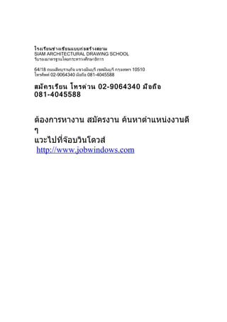 โรงเรี ย นช่ า งเขี ย นแบบก่ อ สร้ า งสยาม
SIAM ARCHITECTURAL DRAWING SCHOOL
รับรองมาตรฐานโดยกระทรวงศึกษาธิการ

64/18 ถนนสีหบุรานุกิจ แขวงมีนบุรี เขตมีนบุรี กรุงเทพฯ 10510
โทรศัพท์ 02-9064340 มือถือ 081-4045588

สมั ค รเรี ย น โทรด่ ว น 02-9064340 มื อ ถื อ
081-4045588


ต้องการหางาน สมัครงาน ค้นหาตำาแหน่งงานดี
ๆ
แวะไปที่จ๊อบวินโดวส์
 http://www.jobwindows.com
 