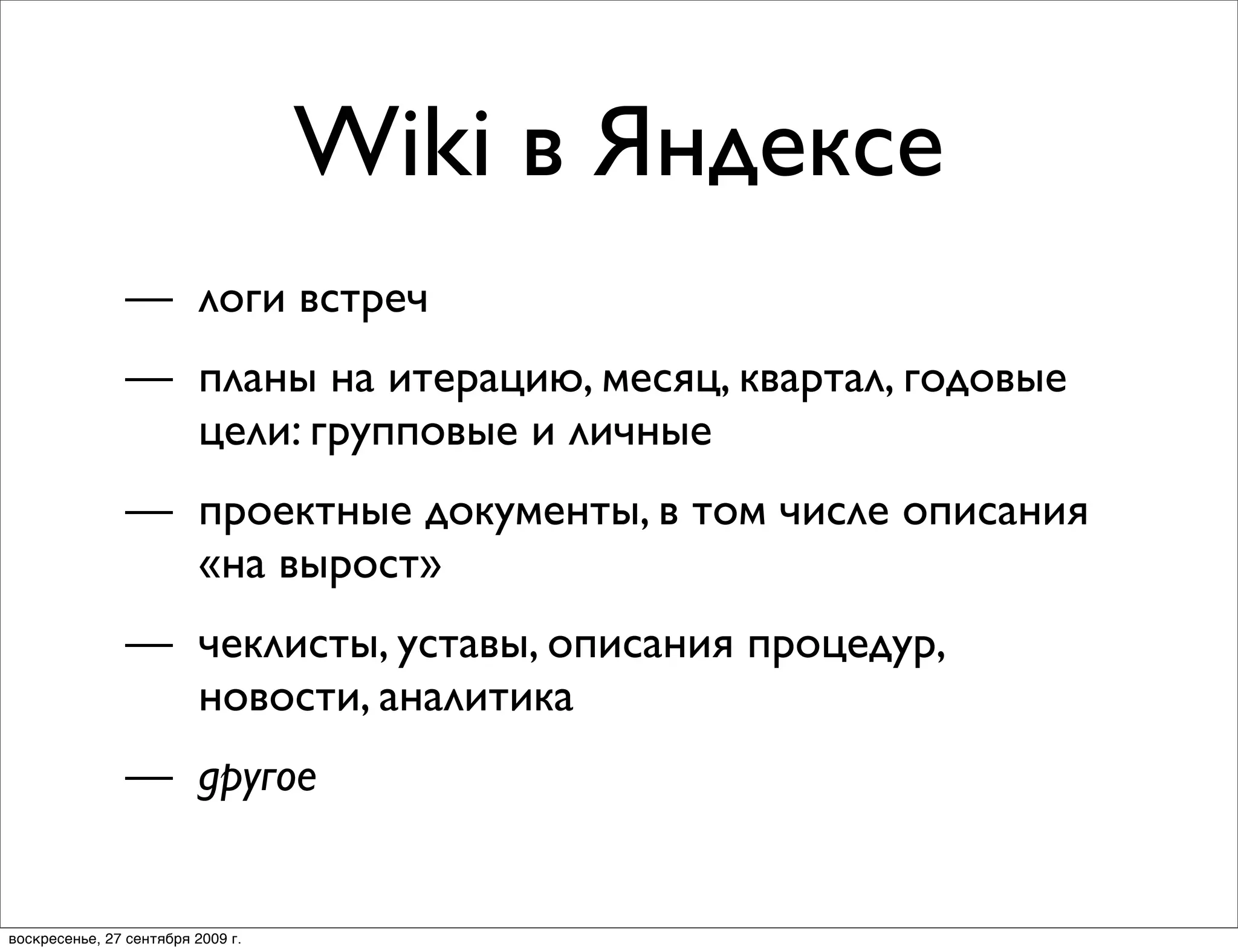 Wiki в Яндексе
                — логи встреч
                — планы на итерацию, месяц, квартал, годовые
                  цели: групповые и личные
                — проектные документы, в том числе описания
                  «на вырост»
                — чеклисты, уставы, описания процедур,
                  новости, аналитика
                — другое


воскресенье, 27 сентября 2009 г.
 