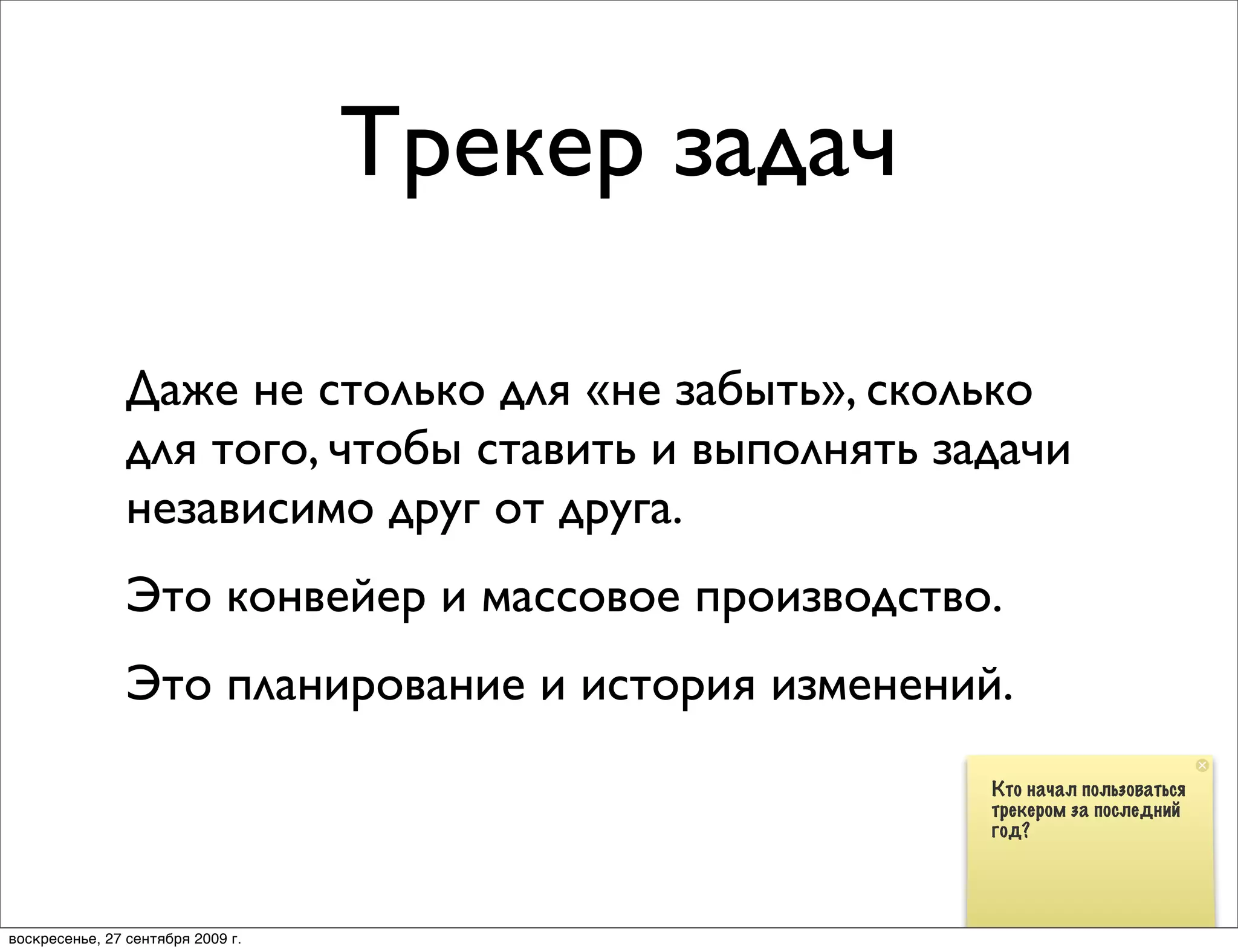 Трекер задач

                Даже не столько для «не забыть», сколько
                для того, чтобы ставить и выполнять задачи
                независимо друг от друга.
                Это конвейер и массовое производство.
                Это планирование и история изменений.
                                                      Кто начал пользоваться
                                                      трекером за последний
                                                      год?




воскресенье, 27 сентября 2009 г.
 