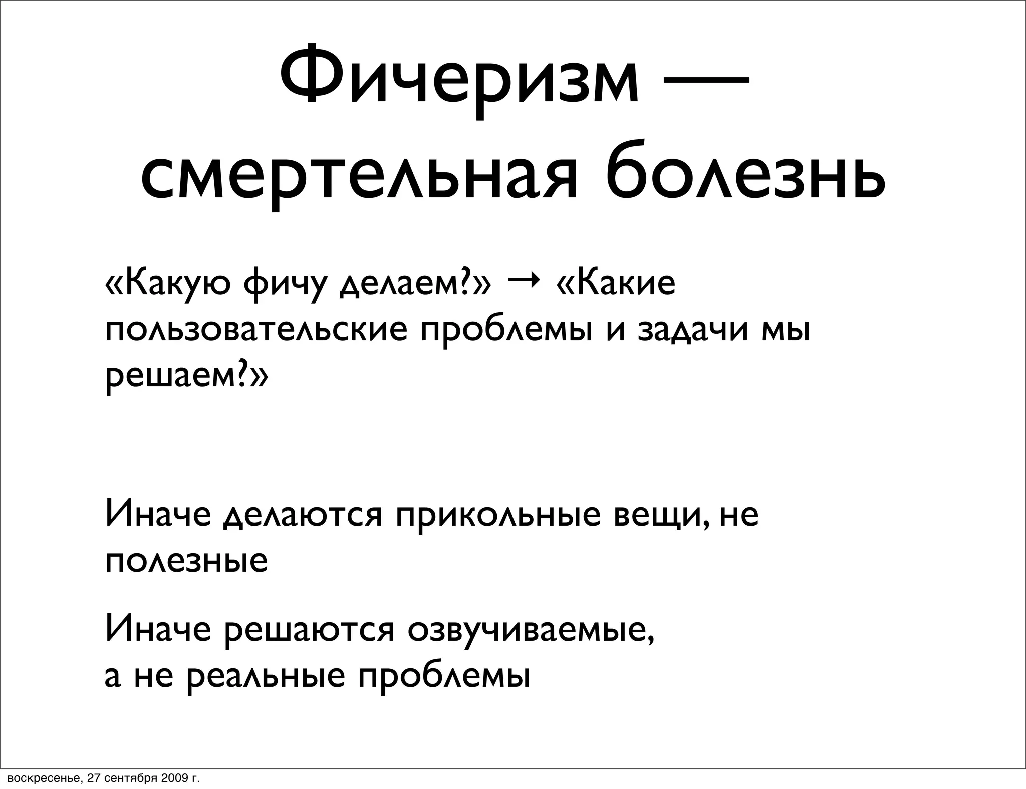 Фичеризм —
                     смертельная болезнь
                «Какую фичу делаем?» → «Какие
                пользовательские проблемы и задачи мы
                решаем?»


                Иначе делаются прикольные вещи, не
                полезные
                Иначе решаются озвучиваемые,
                а не реальные проблемы

воскресенье, 27 сентября 2009 г.
 