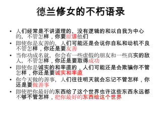 德兰修女的不朽语录人们经常是不讲道理的、没有逻辑的和以自我为中心的，不管怎样，你要原谅他们即使你是友善的，人们可能还是会说你自私和动机不良不管怎样，你还是要友善当你功成名就，你会有一些虚假的朋友和一些真实的敌人，不管怎样，你还是要取得成功即使你是诚实的和率直的，人们可能还是会欺骗你不管怎样，你还是要诚实和率直你今天做的善事，人们往往明天就会忘记不管怎样，你还是要做善事 即使把你最好的东西给了这个世界也许这些东西永远都不够不管怎样，把你最好的东西给这个世界