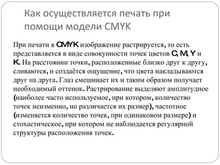 Как осуществляется печать при помощи модели CMYK При печати в CMYK изображение растрируется, то есть представляется в виде совокупности точек цветов C, M, Y и K. На расстоянии точки, расположенные близко друг к другу, сливаются, и создаётся ощущение, что цвета накладываются друг на друга. Глаз смешивает их и таким образом получает необходимый оттенок. Растрирование выделяют амплитудное (наиболее часто используемое, при котором, количество точек неизменно, но различается их размер), частотное (изменяется количество точек, при одинаковом размере) и стохастическое, при котором не наблюдается регулярной структуры расположения точек. 